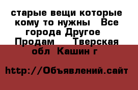 старые вещи которые кому то нужны - Все города Другое » Продам   . Тверская обл.,Кашин г.